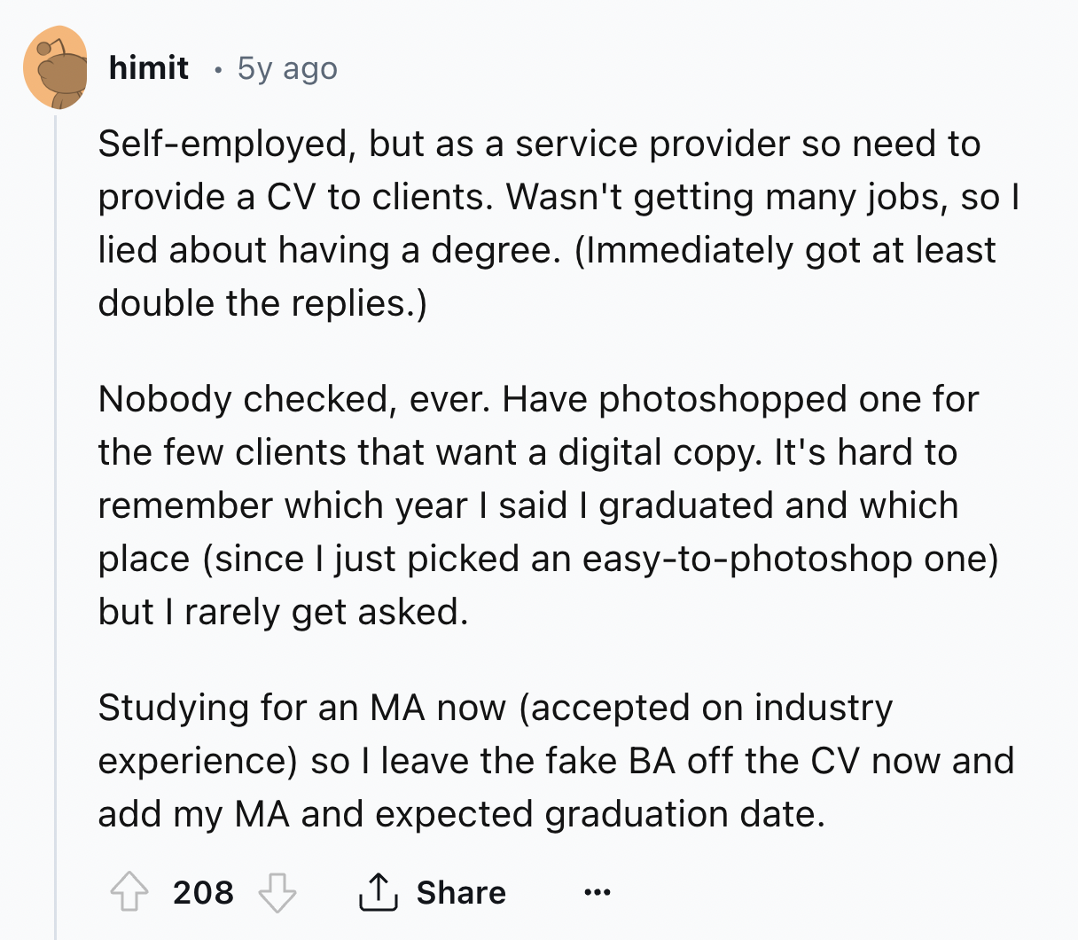 document - himit . 5y ago Selfemployed, but as a service provider so need to provide a Cv to clients. Wasn't getting many jobs, so I lied about having a degree. Immediately got at least double the replies. Nobody checked, ever. Have photoshopped one for t